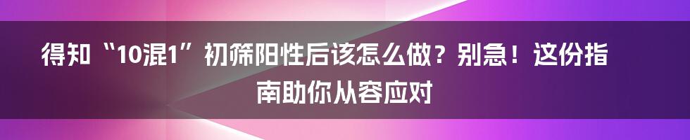 得知“10混1”初筛阳性后该怎么做?别急!这份指南助你从容应对