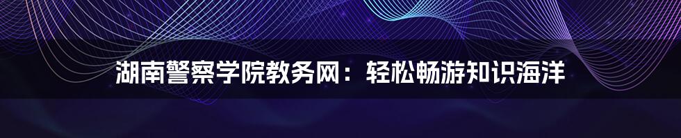 湖南警察学院教务网:轻松畅游知识海洋
