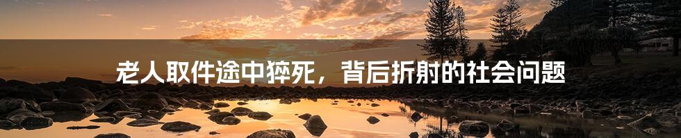 老人取件途中猝死,背后折射的社会问题