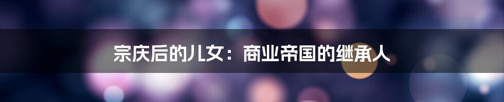 宗庆后的儿女:商业帝国的继承人