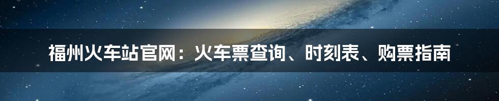 福州火车站官网：火车票查询、时刻表、购票指南