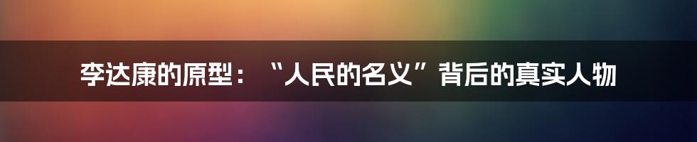 李达康的原型:“人民的名义”背后的真实人物