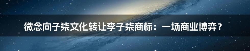 微念向子柒文化转让李子柒商标:一场商业博弈?
