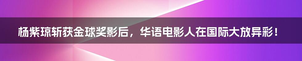杨紫琼斩获金球奖影后,华语电影人在国际大放异彩!