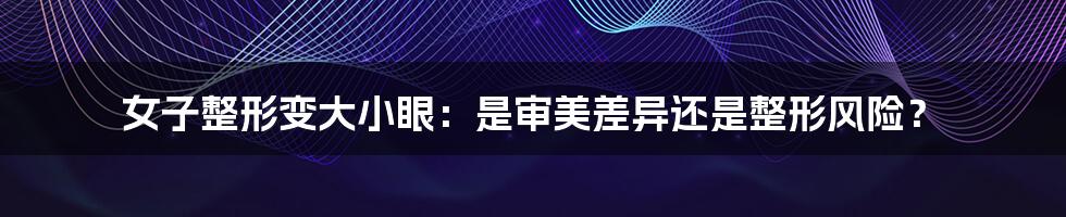 女子整形变大小眼:是审美差异还是整形风险?