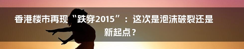香港楼市再现“跌穿2015”:这次是泡沫破裂还是新起点?