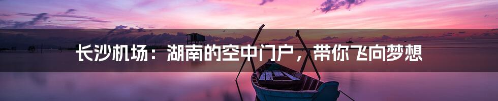 长沙机场:湖南的空中门户,带你飞向梦想