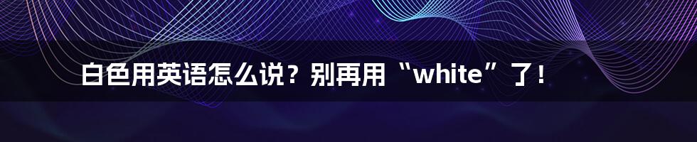 白色用英语怎么说?别再用“white”了!