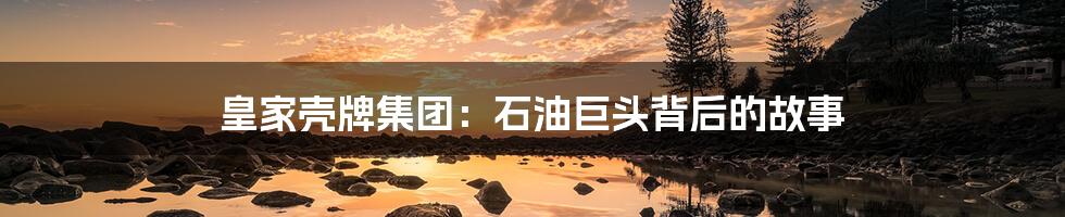 皇家壳牌集团:石油巨头背后的故事
