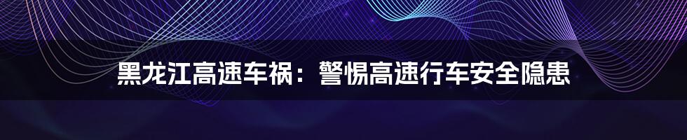 黑龙江高速车祸:警惕高速行车安全隐患