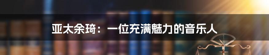 亚太余琦:一位充满魅力的音乐人