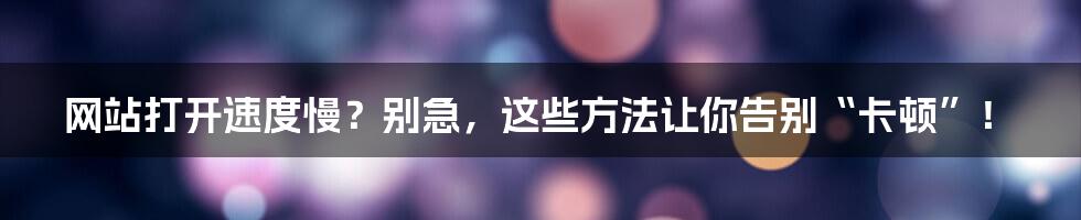 网站打开速度慢?别急,这些方法让你告别“卡顿”!