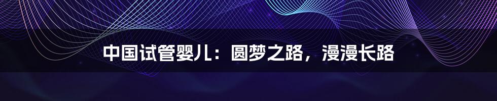 中国试管婴儿:圆梦之路,漫漫长路