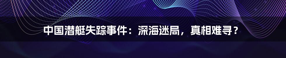 中国潜艇失踪事件:深海迷局,真相难寻?