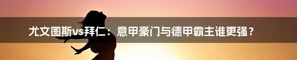 尤文图斯vs拜仁:意甲豪门与德甲霸主谁更强?