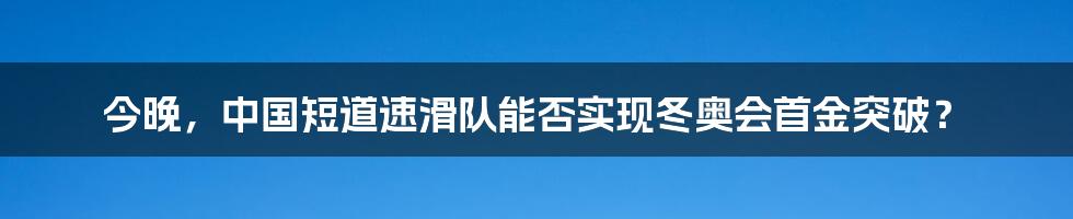 今晚,中国短道速滑队能否实现冬奥会首金突破?