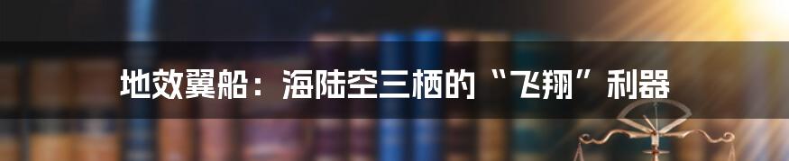 地效翼船:海陆空三栖的“飞翔”利器