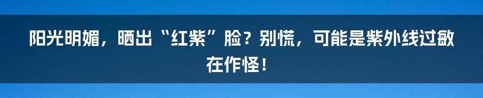 阳光明媚，晒出“红紫”脸？别慌，可能是紫外线过敏在作怪！