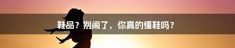鞋品?别闹了,你真的懂鞋吗?
