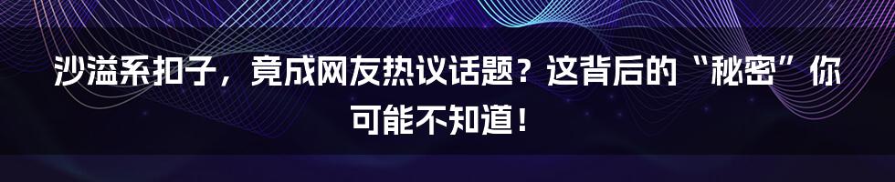 沙溢系扣子,竟成网友热议话题?这背后的“秘密”你可能不知道!