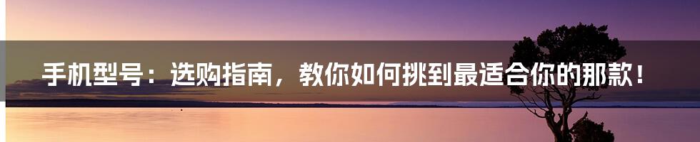 手机型号：选购指南，教你如何挑到最适合你的那款！