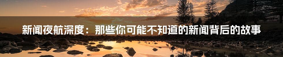 新闻夜航深度：那些你可能不知道的新闻背后的故事