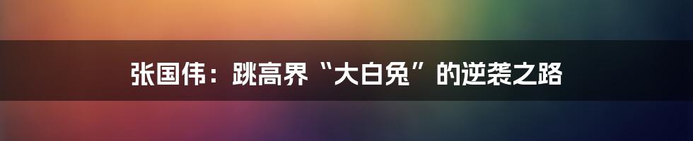 张国伟:跳高界“大白兔”的逆袭之路