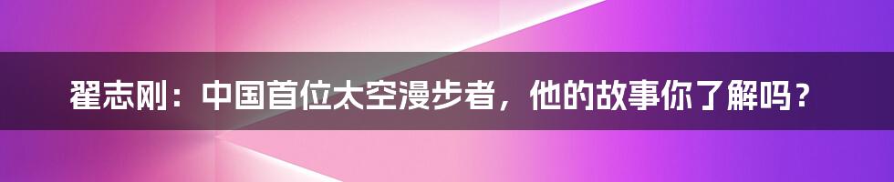 翟志刚:中国首位太空漫步者,他的故事你了解吗?