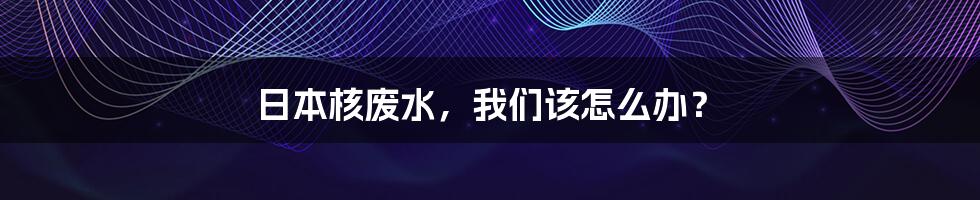 日本核废水,我们该怎么办?