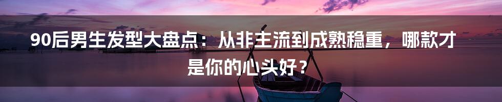 90后男生发型大盘点:从非主流到成熟稳重,哪款才是你的心头好?