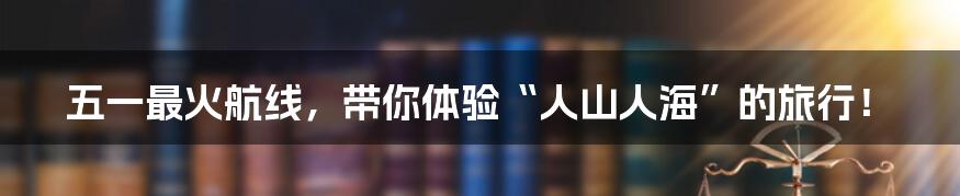 五一最火航线,带你体验“人山人海”的旅行!