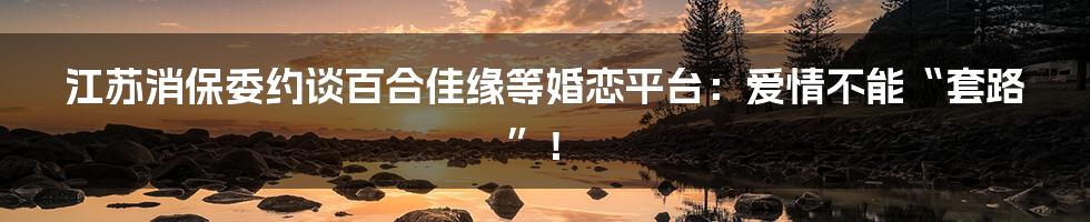 江苏消保委约谈百合佳缘等婚恋平台:爱情不能“套路”!