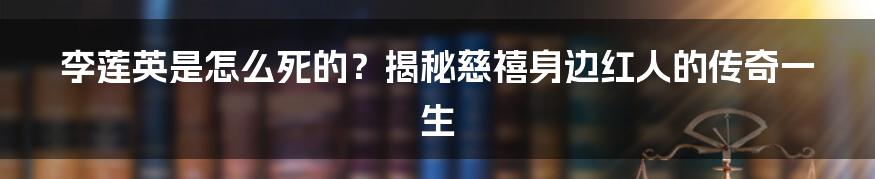 李莲英是怎么死的?揭秘慈禧身边红人的传奇一生