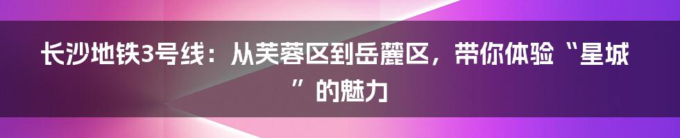 长沙地铁3号线:从芙蓉区到岳麓区,带你体验“星城”的魅力