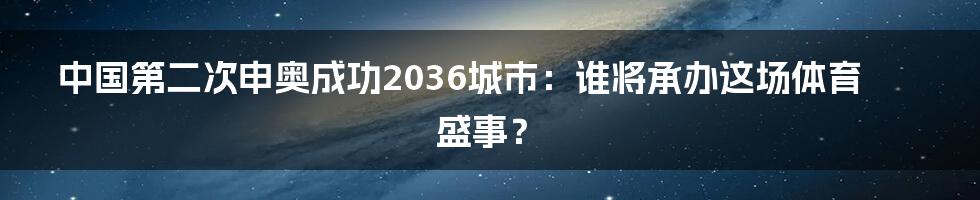 中国第二次申奥成功2036城市:谁将承办这场体育盛事?