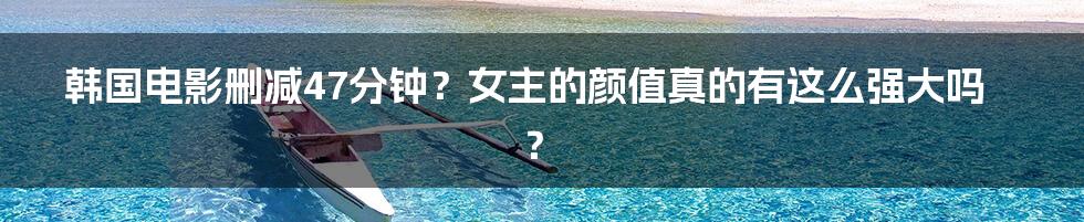 韩国电影删减47分钟?女主的颜值真的有这么强大吗?
