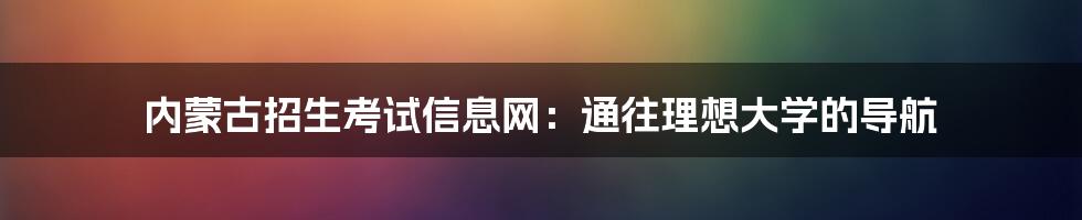 内蒙古招生考试信息网:通往理想大学的导航