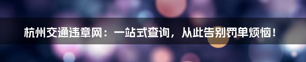 杭州交通违章网：一站式查询，从此告别罚单烦恼！
