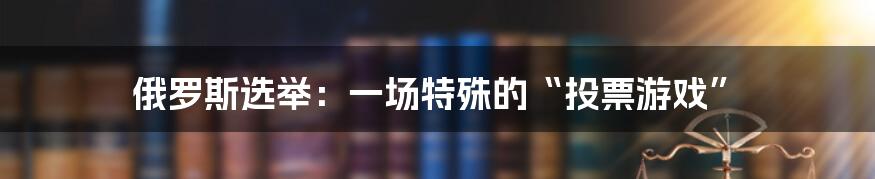 俄罗斯选举:一场特殊的“投票游戏”