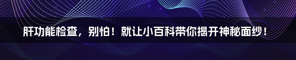 肝功能检查,别怕!就让小百科带你揭开神秘面纱!