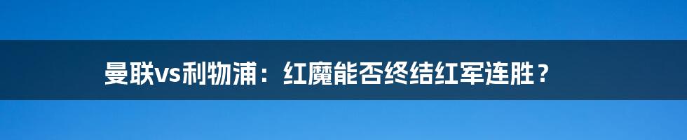 曼联vs利物浦:红魔能否终结红军连胜?