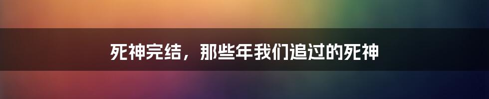 死神完结,那些年我们追过的死神