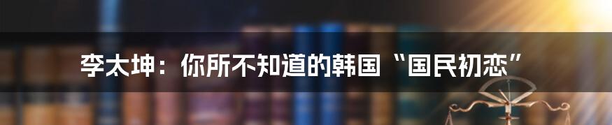 李太坤:你所不知道的韩国“国民初恋”