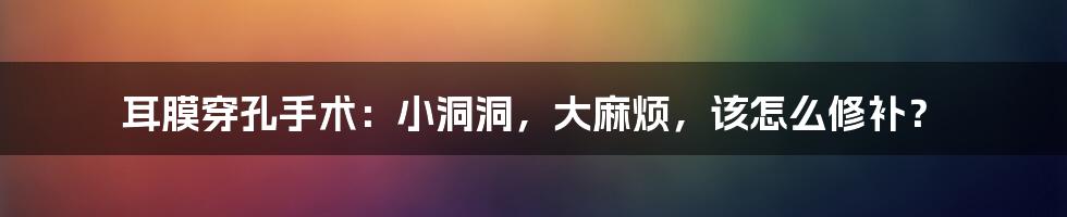 耳膜穿孔手术:小洞洞,大麻烦,该怎么修补?