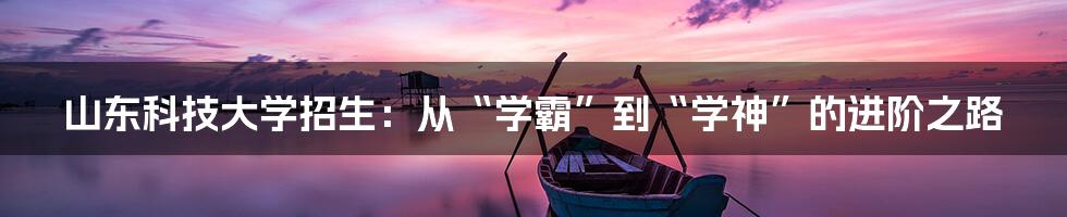 山东科技大学招生:从“学霸”到“学神”的进阶之路
