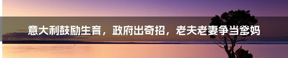 意大利鼓励生育,政府出奇招,老夫老妻争当爹妈