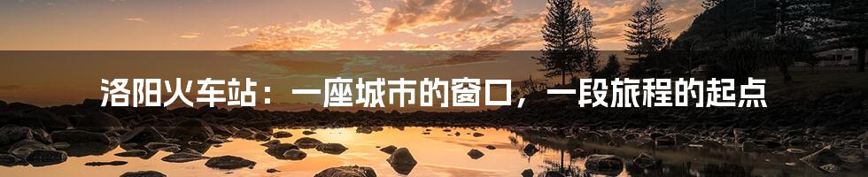 洛阳火车站:一座城市的窗口,一段旅程的起点