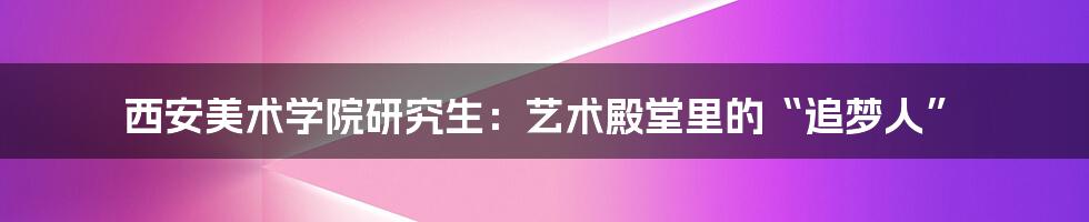 西安美术学院研究生:艺术殿堂里的“追梦人”