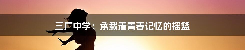 三厂中学:承载着青春记忆的摇篮