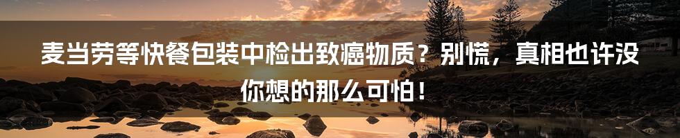 麦当劳等快餐包装中检出致癌物质?别慌,真相也许没你想的那么可怕!